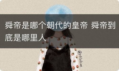 舜帝是哪个朝代的皇帝 舜帝到底是哪里人