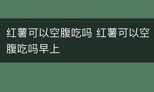 红薯可以空腹吃吗 红薯可以空腹吃吗早上