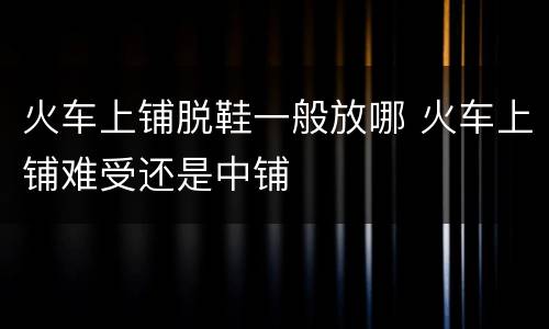 火车上铺脱鞋一般放哪 火车上铺难受还是中铺