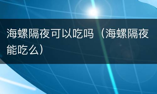 海螺隔夜可以吃吗（海螺隔夜能吃么）