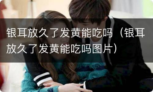 银耳放久了发黄能吃吗（银耳放久了发黄能吃吗图片）