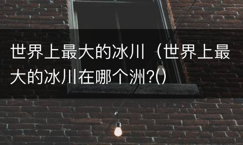 世界上最大的冰川（世界上最大的冰川在哪个洲?(）