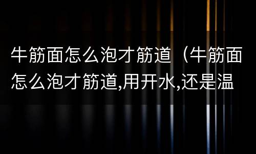 牛筋面怎么泡才筋道（牛筋面怎么泡才筋道,用开水,还是温水泡好）