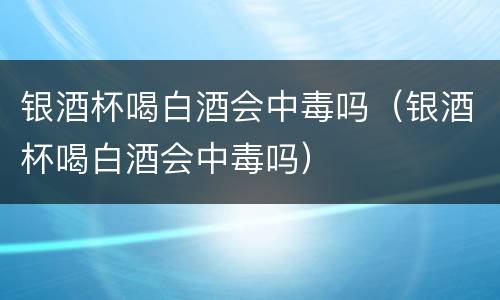 银酒杯喝白酒会中毒吗（银酒杯喝白酒会中毒吗）