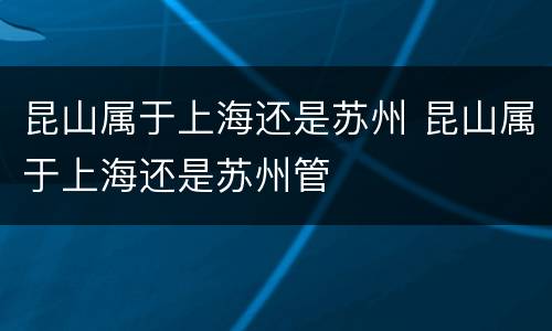 昆山属于上海还是苏州 昆山属于上海还是苏州管