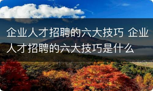 企业人才招聘的六大技巧 企业人才招聘的六大技巧是什么
