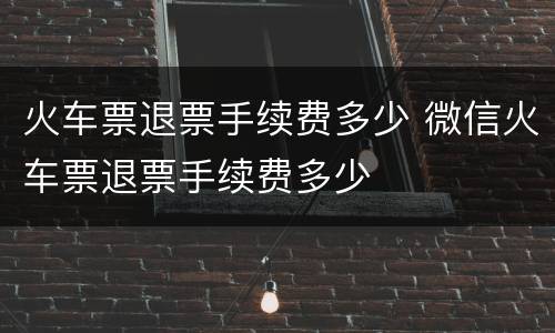 火车票退票手续费多少 微信火车票退票手续费多少