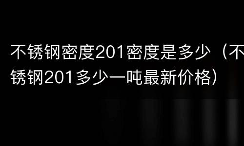 不锈钢密度201密度是多少（不锈钢201多少一吨最新价格）