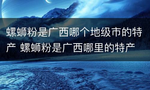 螺蛳粉是广西哪个地级市的特产 螺蛳粉是广西哪里的特产