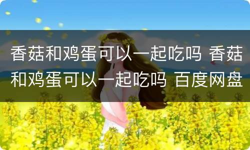香菇和鸡蛋可以一起吃吗 香菇和鸡蛋可以一起吃吗 百度网盘