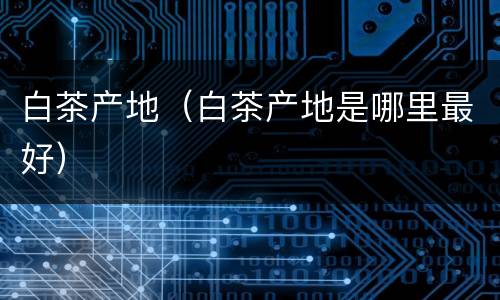 白茶产地（白茶产地是哪里最好）