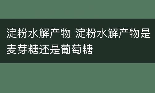 淀粉水解产物 淀粉水解产物是麦芽糖还是葡萄糖