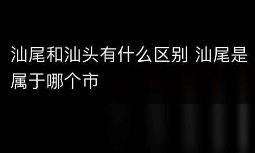汕尾和汕头有什么区别 汕尾是属于哪个市