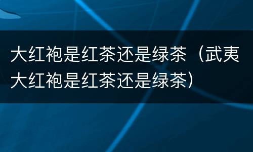 大红袍是红茶还是绿茶（武夷大红袍是红茶还是绿茶）