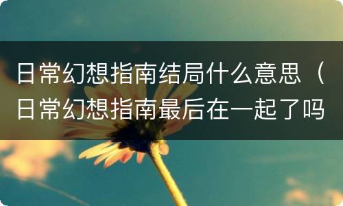 日常幻想指南结局什么意思（日常幻想指南最后在一起了吗）
