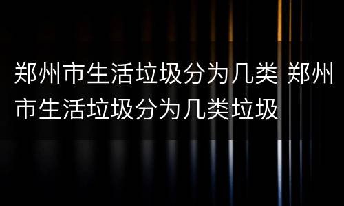 郑州市生活垃圾分为几类 郑州市生活垃圾分为几类垃圾