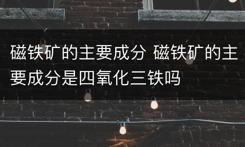 磁铁矿的主要成分 磁铁矿的主要成分是四氧化三铁吗