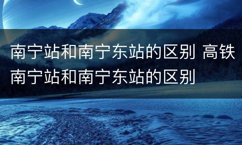 南宁站和南宁东站的区别 高铁南宁站和南宁东站的区别