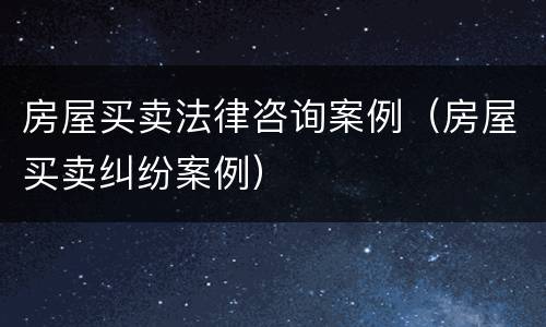 房屋买卖法律咨询案例（房屋买卖纠纷案例）