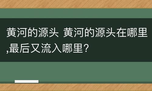 黄河的源头 黄河的源头在哪里,最后又流入哪里?