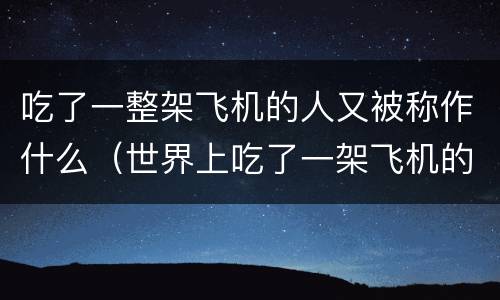 吃了一整架飞机的人又被称作什么（世界上吃了一架飞机的人是谁）
