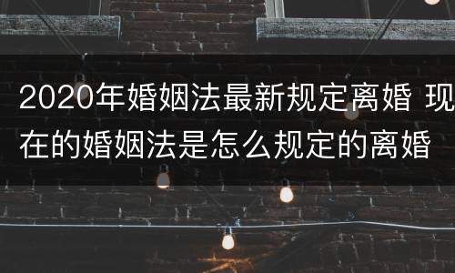 2020年婚姻法最新规定离婚 现在的婚姻法是怎么规定的离婚
