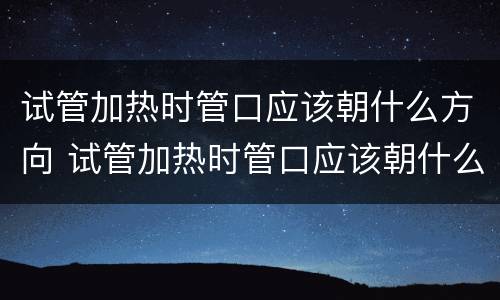 试管加热时管口应该朝什么方向 试管加热时管口应该朝什么方向打开