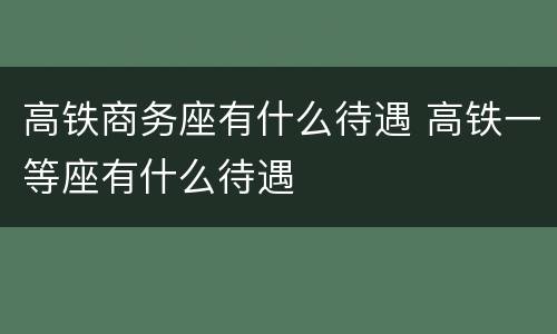 高铁商务座有什么待遇 高铁一等座有什么待遇