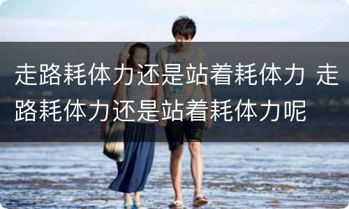 走路耗体力还是站着耗体力 走路耗体力还是站着耗体力呢
