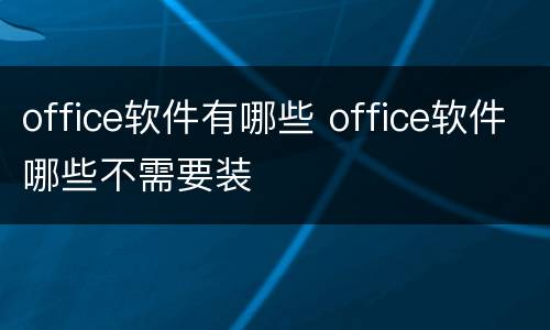 office软件有哪些 office软件哪些不需要装