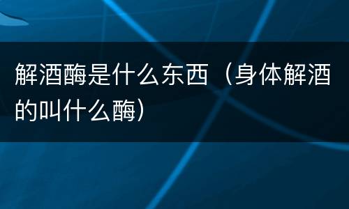 解酒酶是什么东西（身体解酒的叫什么酶）