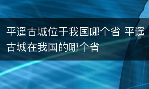平遥古城位于我国哪个省 平遥古城在我国的哪个省