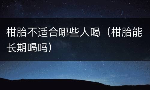 柑胎不适合哪些人喝（柑胎能长期喝吗）