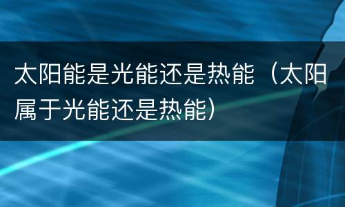 太阳能是光能还是热能（太阳属于光能还是热能）