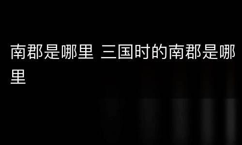 南郡是哪里 三国时的南郡是哪里
