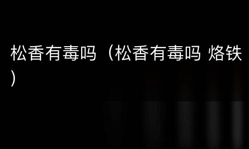 松香有毒吗（松香有毒吗 烙铁）