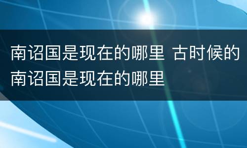 南诏国是现在的哪里 古时候的南诏国是现在的哪里