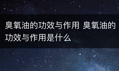 臭氧油的功效与作用 臭氧油的功效与作用是什么