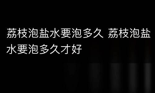 荔枝泡盐水要泡多久 荔枝泡盐水要泡多久才好
