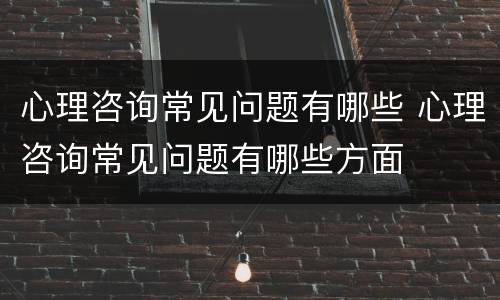 心理咨询常见问题有哪些 心理咨询常见问题有哪些方面