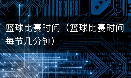 篮球比赛时间（篮球比赛时间每节几分钟）