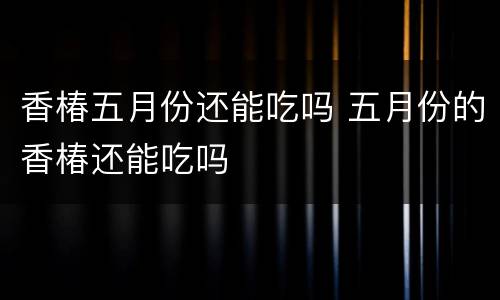 香椿五月份还能吃吗 五月份的香椿还能吃吗