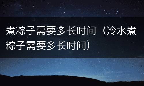 煮粽子需要多长时间（冷水煮粽子需要多长时间）