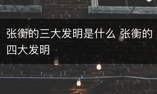 张衡的三大发明是什么 张衡的四大发明