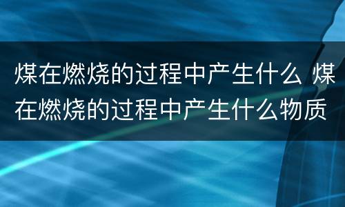 煤在燃烧的过程中产生什么 煤在燃烧的过程中产生什么物质