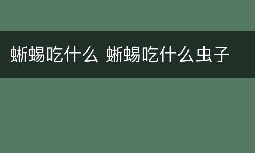 蜥蜴吃什么 蜥蜴吃什么虫子