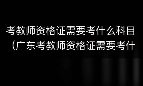 考教师资格证需要考什么科目（广东考教师资格证需要考什么科目）