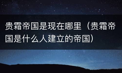 贵霜帝国是现在哪里（贵霜帝国是什么人建立的帝国）