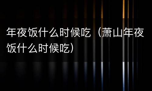 年夜饭什么时候吃（萧山年夜饭什么时候吃）