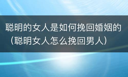 聪明的女人是如何挽回婚姻的（聪明女人怎么挽回男人）
